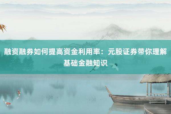 融资融券如何提高资金利用率：元股证券带你理解基础金融知识