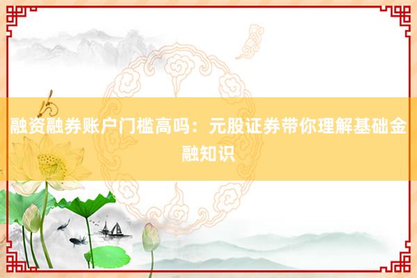 融资融券账户门槛高吗：元股证券带你理解基础金融知识