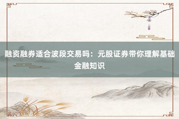 融资融券适合波段交易吗：元股证券带你理解基础金融知识