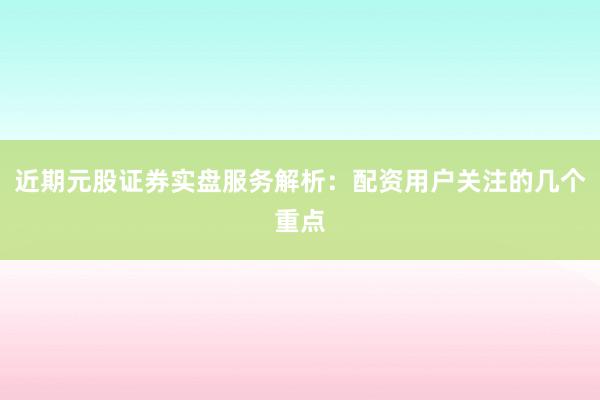 近期元股证券实盘服务解析：配资用户关注的几个重点