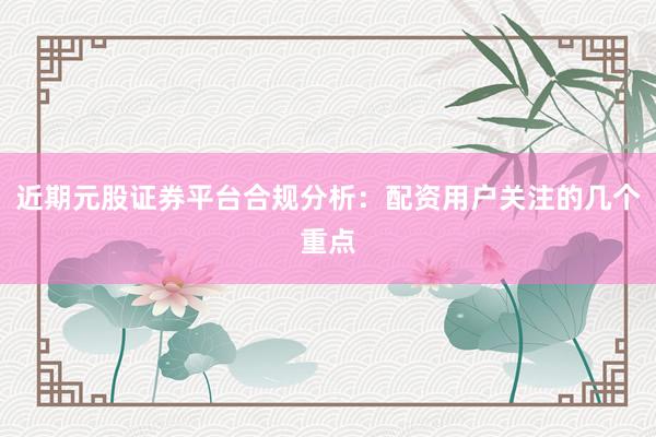 近期元股证券平台合规分析：配资用户关注的几个重点