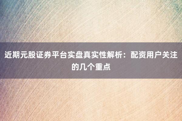 近期元股证券平台实盘真实性解析：配资用户关注的几个重点