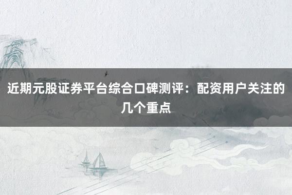 近期元股证券平台综合口碑测评：配资用户关注的几个重点