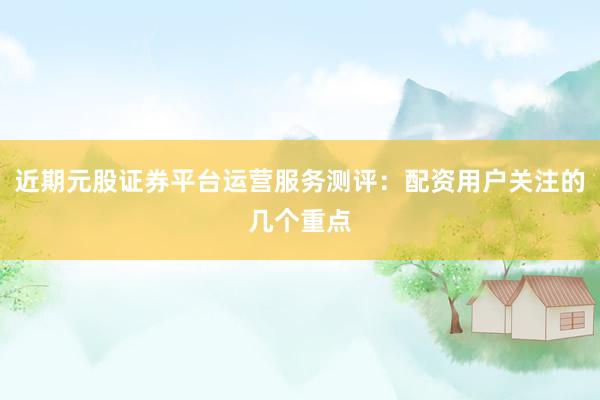 近期元股证券平台运营服务测评：配资用户关注的几个重点