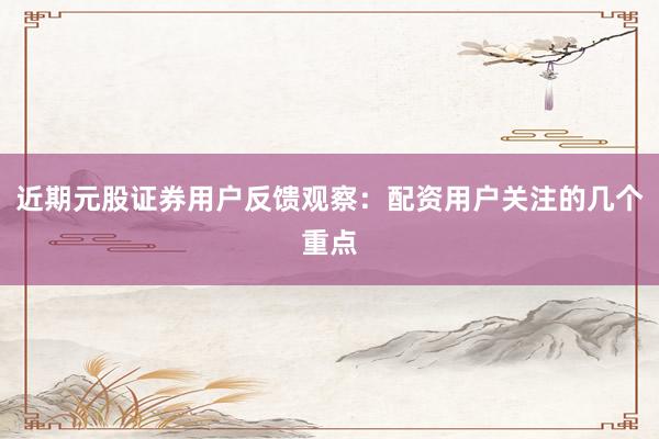 近期元股证券用户反馈观察：配资用户关注的几个重点