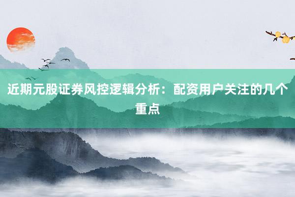 近期元股证券风控逻辑分析:配资用户关注的几个重点