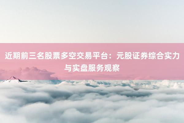 近期前三名股票多空交易平台：元股证券综合实力与实盘服务观察