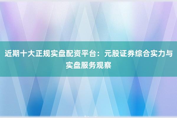 近期十大正规实盘配资平台：元股证券综合实力与实盘服务观察