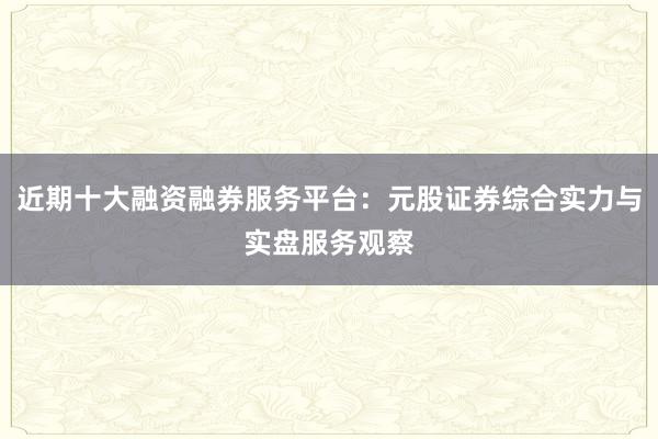 近期十大融资融券服务平台：元股证券综合实力与实盘服务观察