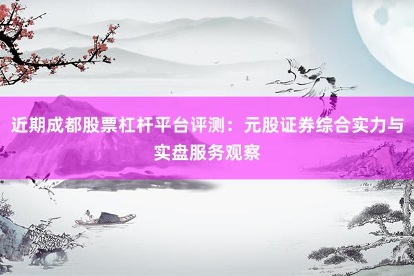 近期成都股票杠杆平台评测：元股证券综合实力与实盘服务观察