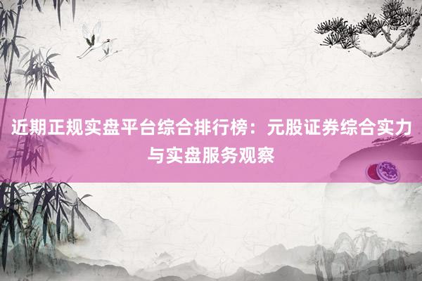 近期正规实盘平台综合排行榜：元股证券综合实力与实盘服务观察