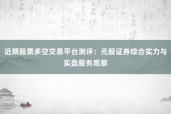 近期股票多空交易平台测评：元股证券综合实力与实盘服务观察
