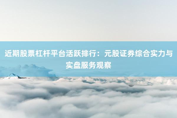 近期股票杠杆平台活跃排行：元股证券综合实力与实盘服务观察
