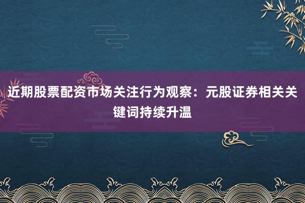 近期股票配资市场关注行为观察：元股证券相关关键词持续升温