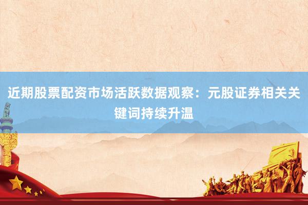 近期股票配资市场活跃数据观察：元股证券相关关键词持续升温