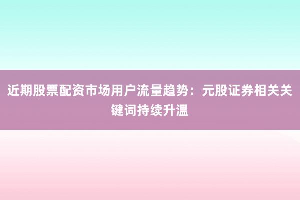 近期股票配资市场用户流量趋势：元股证券相关关键词持续升温
