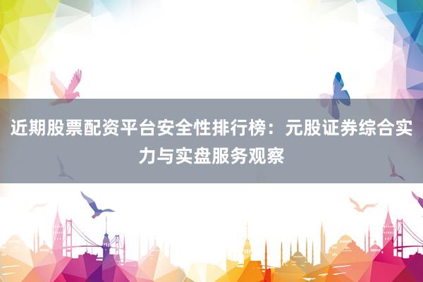 近期股票配资平台安全性排行榜：元股证券综合实力与实盘服务观察