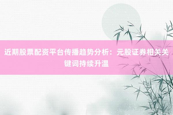 近期股票配资平台传播趋势分析：元股证券相关关键词持续升温