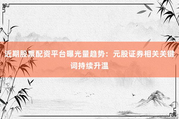 近期股票配资平台曝光量趋势：元股证券相关关键词持续升温