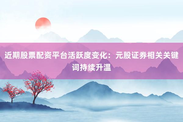 近期股票配资平台活跃度变化：元股证券相关关键词持续升温