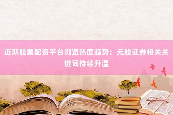 近期股票配资平台浏览热度趋势：元股证券相关关键词持续升温