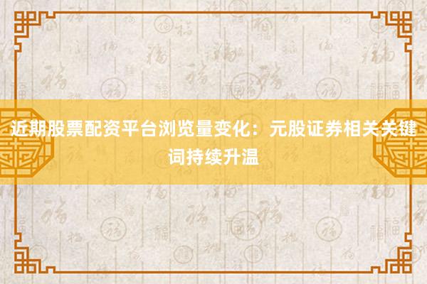 近期股票配资平台浏览量变化：元股证券相关关键词持续升温