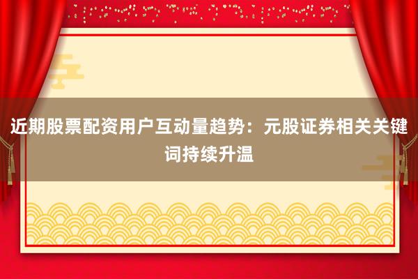 近期股票配资用户互动量趋势：元股证券相关关键词持续升温