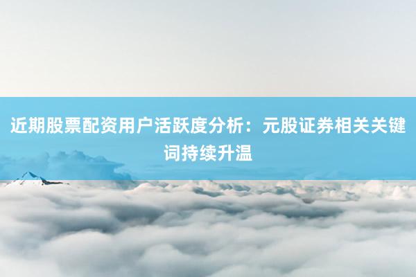近期股票配资用户活跃度分析：元股证券相关关键词持续升温