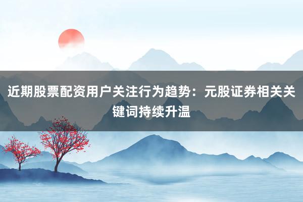 近期股票配资用户关注行为趋势：元股证券相关关键词持续升温