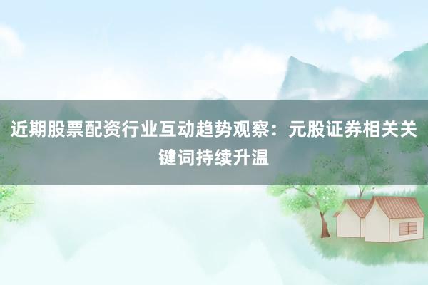 近期股票配资行业互动趋势观察：元股证券相关关键词持续升温