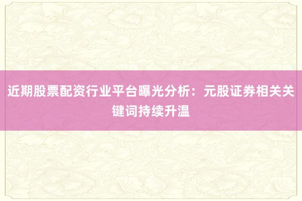 近期股票配资行业平台曝光分析：元股证券相关关键词持续升温