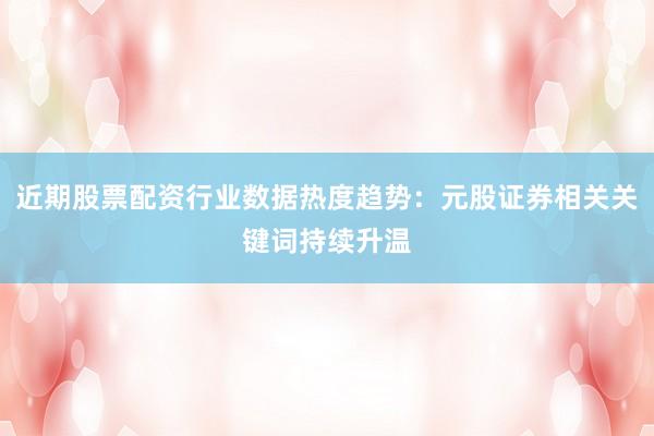 近期股票配资行业数据热度趋势：元股证券相关关键词持续升温