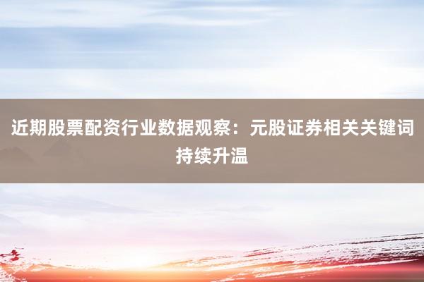 近期股票配资行业数据观察：元股证券相关关键词持续升温