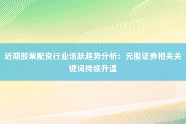 近期股票配资行业活跃趋势分析：元股证券相关关键词持续升温