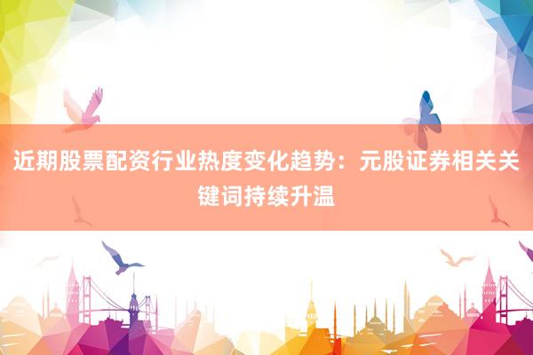近期股票配资行业热度变化趋势：元股证券相关关键词持续升温