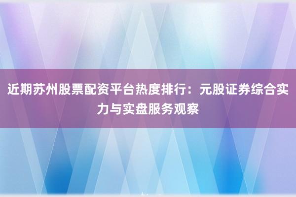 近期苏州股票配资平台热度排行：元股证券综合实力与实盘服务观察