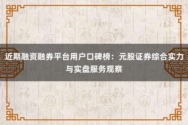 近期融资融券平台用户口碑榜：元股证券综合实力与实盘服务观察