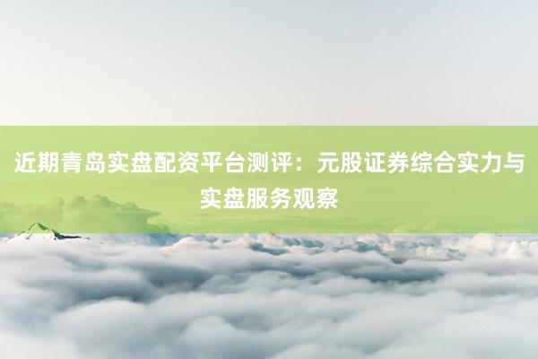近期青岛实盘配资平台测评：元股证券综合实力与实盘服务观察