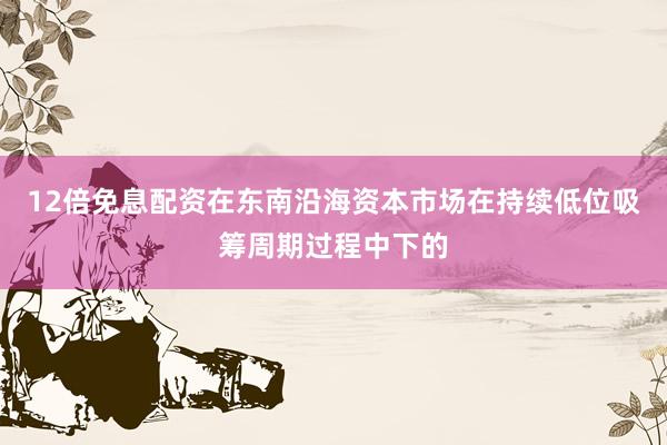 12倍免息配资在东南沿海资本市场在持续低位吸筹周期过程中下的