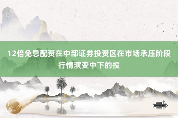 12倍免息配资在中部证券投资区在市场承压阶段行情演变中下的投