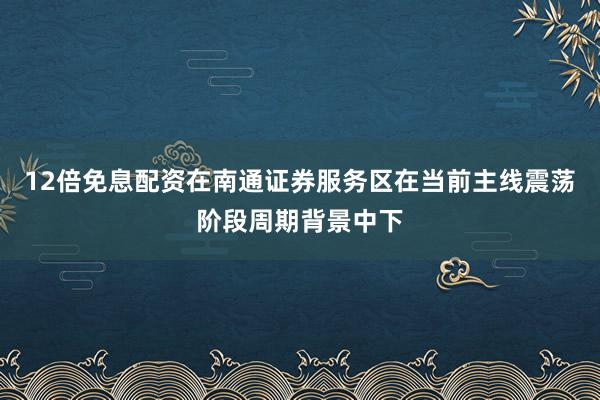 12倍免息配资在南通证券服务区在当前主线震荡阶段周期背景中下