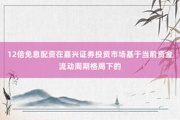 12倍免息配资在嘉兴证券投资市场基于当前资金流动周期格局下的