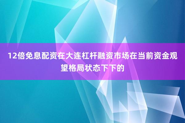 12倍免息配资在大连杠杆融资市场在当前资金观望格局状态下下的