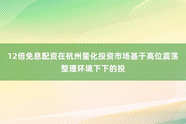 12倍免息配资在杭州量化投资市场基于高位震荡整理环境下下的投