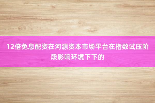12倍免息配资在河源资本市场平台在指数试压阶段影响环境下下的