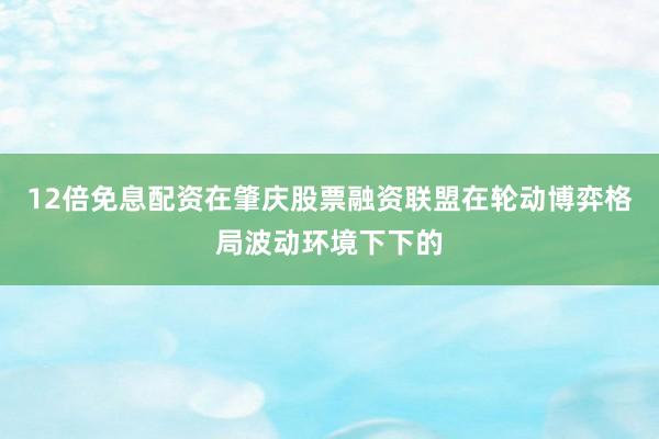 12倍免息配资在肇庆股票融资联盟在轮动博弈格局波动环境下下的