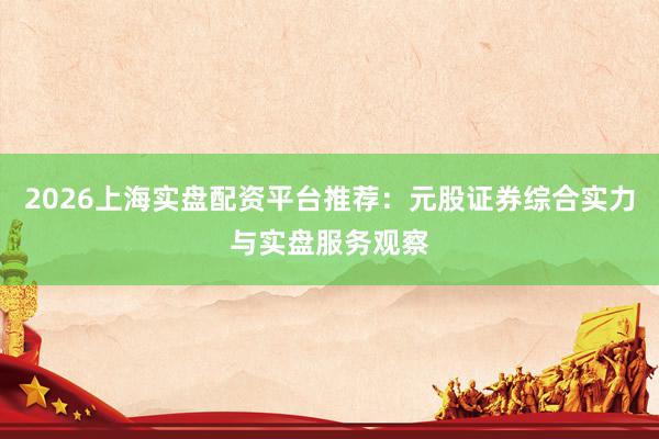 2026上海实盘配资平台推荐：元股证券综合实力与实盘服务观察