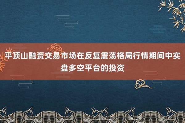 平顶山融资交易市场在反复震荡格局行情期间中实盘多空平台的投资