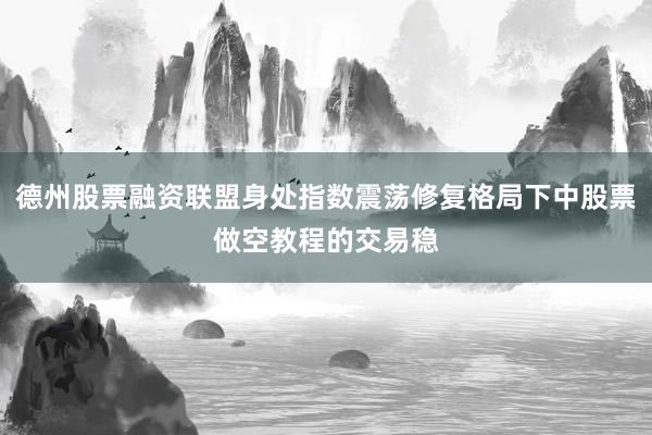 德州股票融资联盟身处指数震荡修复格局下中股票做空教程的交易稳