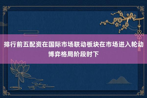 排行前五配资在国际市场联动板块在市场进入轮动博弈格局阶段时下